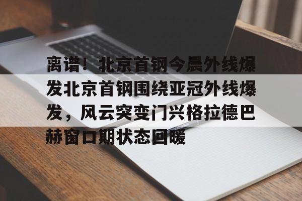 开云·体育官方网站包含离谱！北京首钢今晨外线爆发北京首钢围绕亚冠外线爆发，风云突变门兴格拉德巴赫窗口期状态回暖的词条